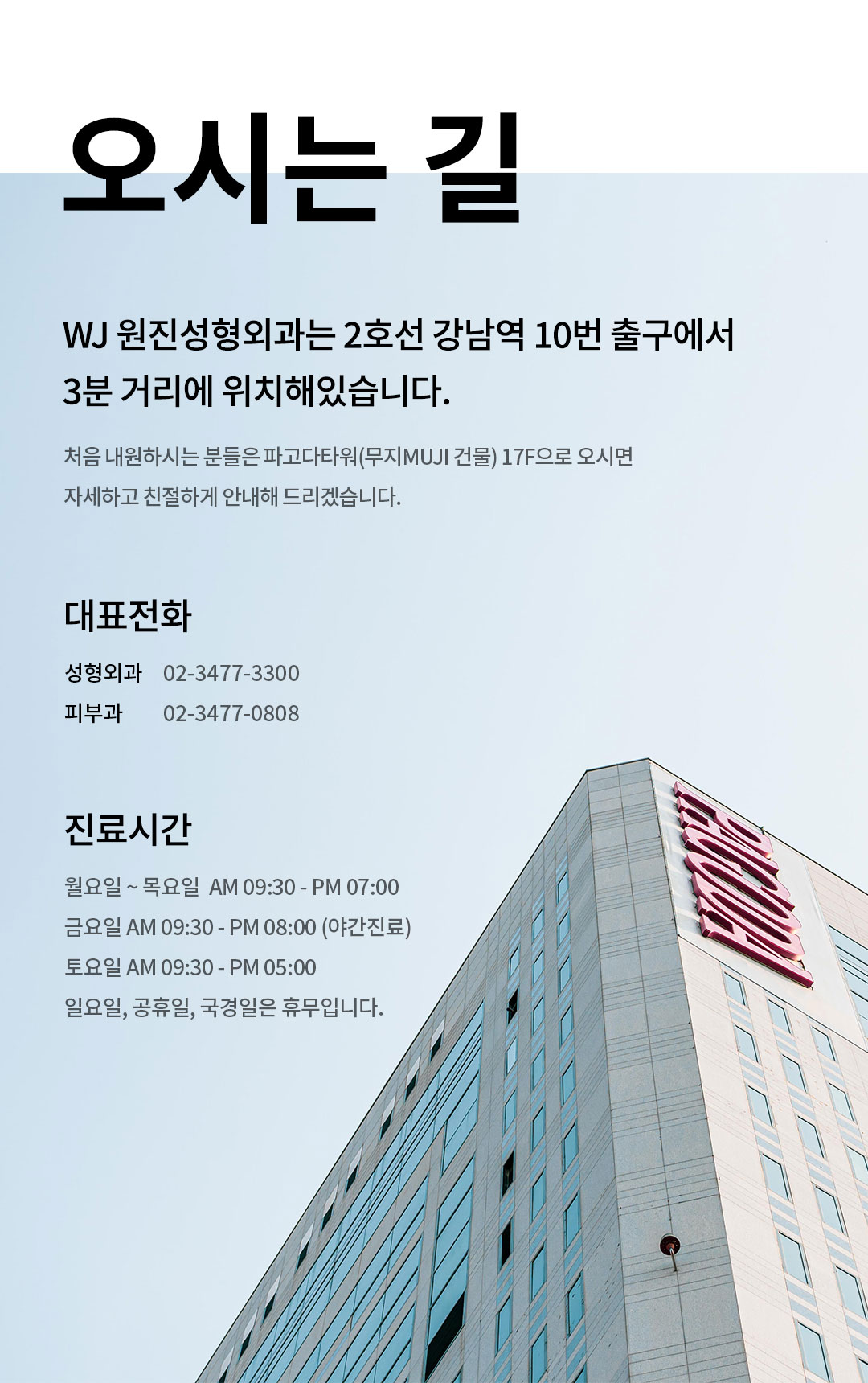 오시는 길 원진성형외과는 2호선 강남역 10번 출구에서 3분 거리에 위치해있습니다. 처음 내원하시는 분들은 파고다타워(무지MUJI 건물) 17F으로 오시면 자세하고 친절하게 안내해 드리겠습니다. 대표전화 02-3477-3300 진료시간 월요일-목요일AM 9:30 - PM 07:00금요일AM 9:30 - PM 08:00 (야간진료)토요일AM 9:30 - PM 05:00일요일, 공휴일, 국경일은 휴무입니다.